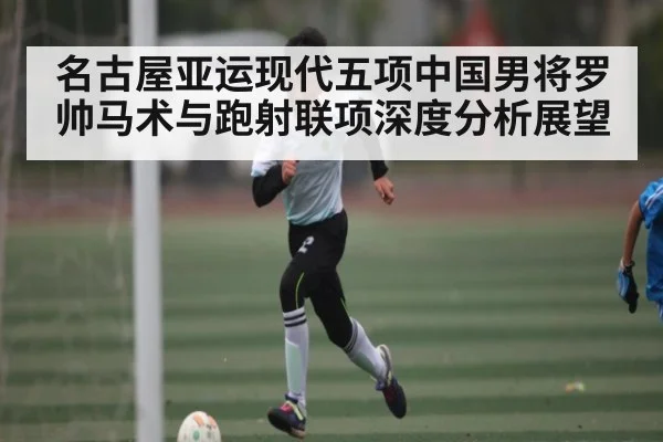 名古屋亚运现代五项中国男将罗帅马术与跑射联项深度分析展望